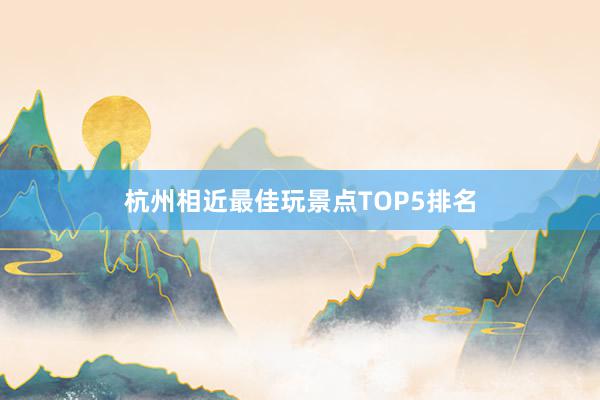 杭州相近最佳玩景点TOP5排名